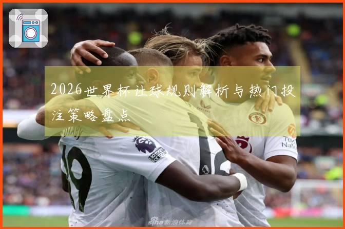 2026世界杯让球规则解析与热门投注策略盘点