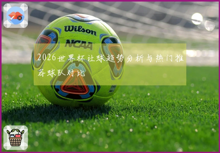 2026世界杯让球趋势分析与热门推荐球队对比