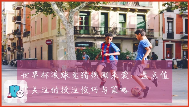 世界杯滚球竞猜热潮来袭，盘点值得关注的投注技巧与策略