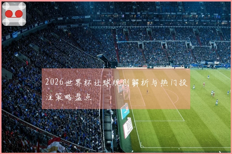 2026世界杯让球规则解析与热门投注策略盘点